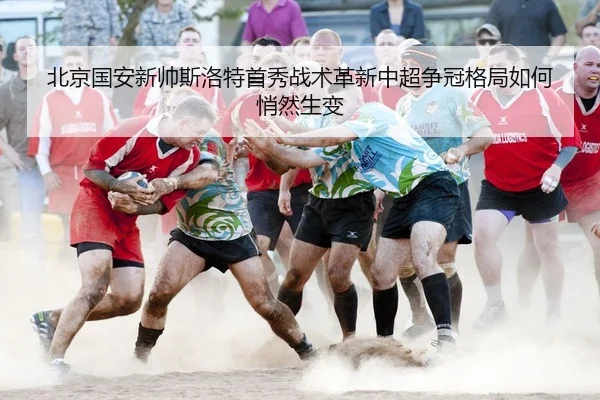 北京国安新帅斯洛特首秀战术革新中超争冠格局如何悄然生变
